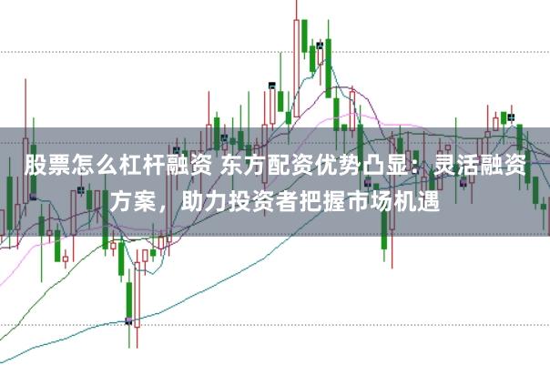 股票怎么杠杆融资 东方配资优势凸显：灵活融资方案，助力投资者把握市场机遇