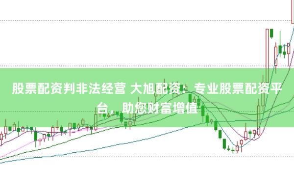 股票配资判非法经营 大旭配资：专业股票配资平台，助您财富增值