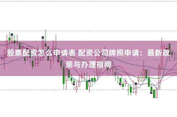 股票配资怎么申请表 配资公司牌照申请：最新政策与办理指南