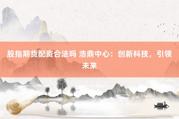 股指期货配资合法吗 浩鼎中心：创新科技，引领未来