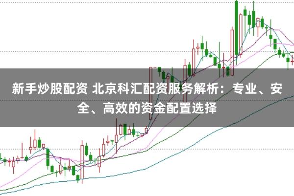 新手炒股配资 北京科汇配资服务解析：专业、安全、高效的资金配置选择
