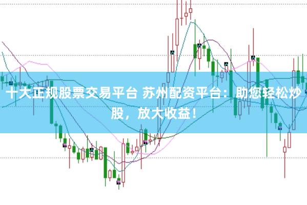 十大正规股票交易平台 苏州配资平台：助您轻松炒股，放大收益！