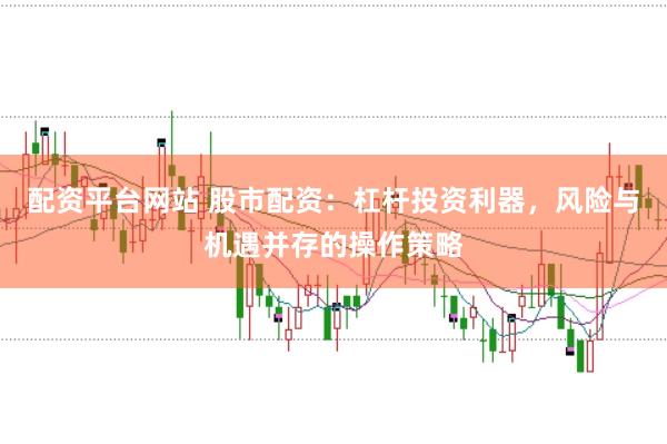 配资平台网站 股市配资：杠杆投资利器，风险与机遇并存的操作策略