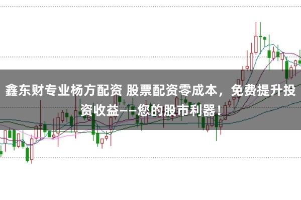 鑫东财专业杨方配资 股票配资零成本，免费提升投资收益——您的股市利器！