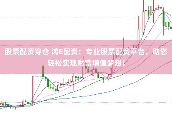 股票配资穿仓 鸿E配资：专业股票配资平台，助您轻松实现财富增值梦想！