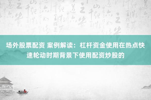 场外股票配资 案例解读：杠杆资金使用在热点快速轮动时期背景下使用配资炒股的
