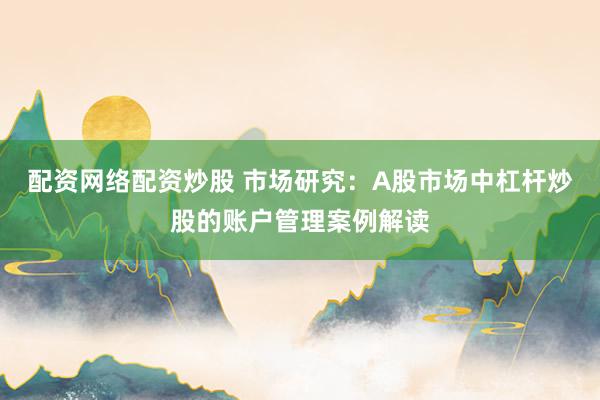 配资网络配资炒股 市场研究：A股市场中杠杆炒股的账户管理案例解读