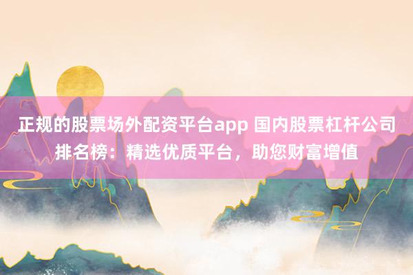 正规的股票场外配资平台app 国内股票杠杆公司排名榜：精选优质平台，助您财富增值