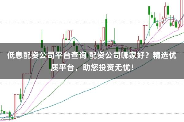 低息配资公司平台查询 配资公司哪家好？精选优质平台，助您投资无忧！