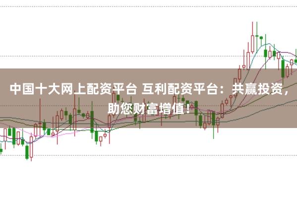 中国十大网上配资平台 互利配资平台：共赢投资，助您财富增值！