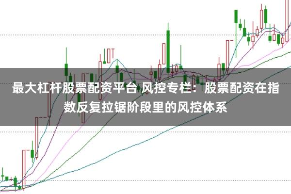 最大杠杆股票配资平台 风控专栏：股票配资在指数反复拉锯阶段里的风控体系