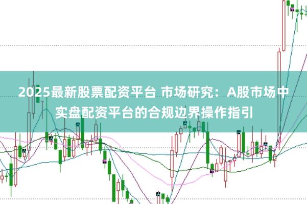 2025最新股票配资平台 市场研究：A股市场中实盘配资平台的合规边界操作指引