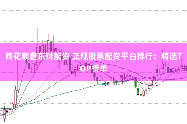 同花顺鑫东财配资 正规股票配资平台排行：精选TOP榜单