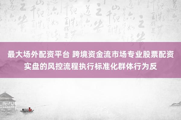 最大场外配资平台 跨境资金流市场专业股票配资实盘的风控流程执行标准化群体行为反