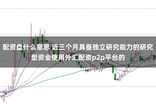 配资盘什么意思 近三个月具备独立研究能力的研究型资金使用外汇配资p2p平台的