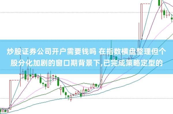 炒股证券公司开户需要钱吗 在指数横盘整理但个股分化加剧的窗口期背景下,已完成策略定型的