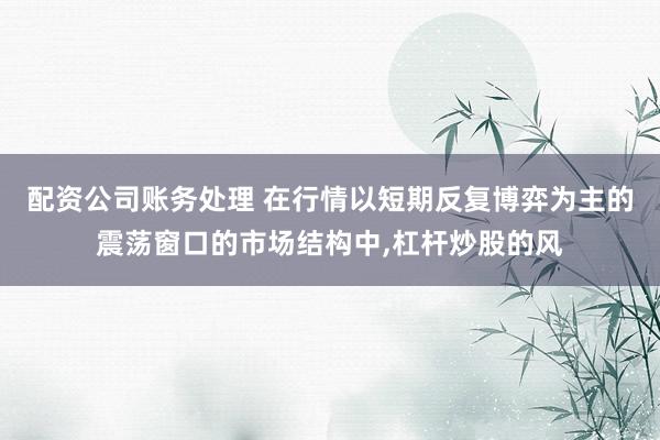 配资公司账务处理 在行情以短期反复博弈为主的震荡窗口的市场结构中,杠杆炒股的风