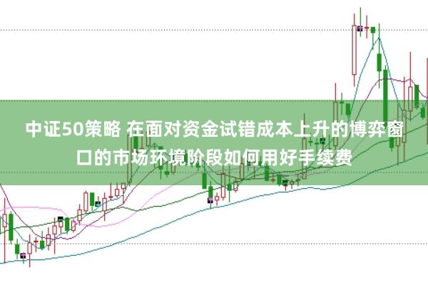 中证50策略 在面对资金试错成本上升的博弈窗口的市场环境阶段如何用好手续费