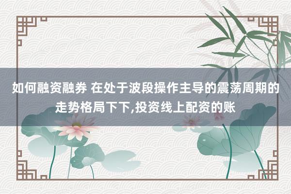 如何融资融券 在处于波段操作主导的震荡周期的走势格局下下,投资线上配资的账