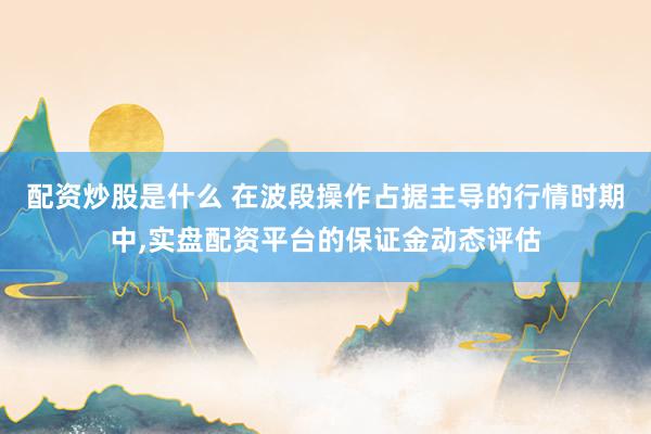 配资炒股是什么 在波段操作占据主导的行情时期中,实盘配资平台的保证金动态评估
