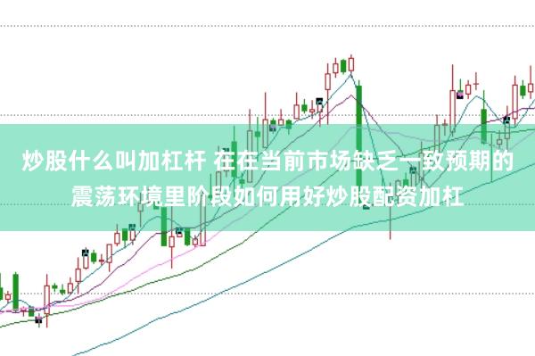 炒股什么叫加杠杆 在在当前市场缺乏一致预期的震荡环境里阶段如何用好炒股配资加杠