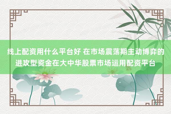 线上配资用什么平台好 在市场震荡期主动博弈的进攻型资金在大中华股票市场运用配资平台