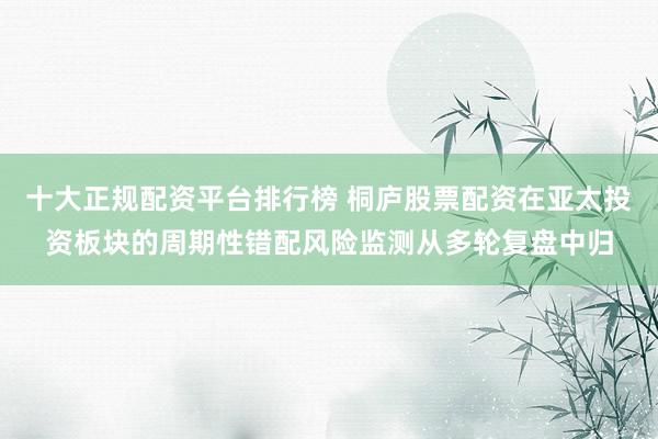 十大正规配资平台排行榜 桐庐股票配资在亚太投资板块的周期性错配风险监测从多轮复盘中归