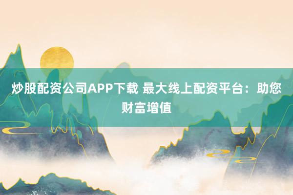 炒股配资公司APP下载 最大线上配资平台：助您财富增值