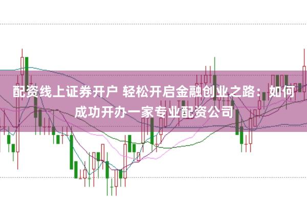 配资线上证券开户 轻松开启金融创业之路：如何成功开办一家专业配资公司