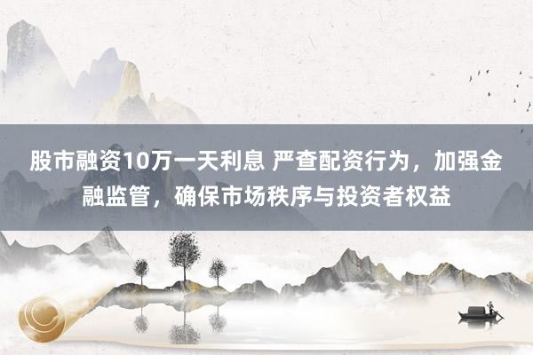 股市融资10万一天利息 严查配资行为，加强金融监管，确保市场秩序与投资者权益
