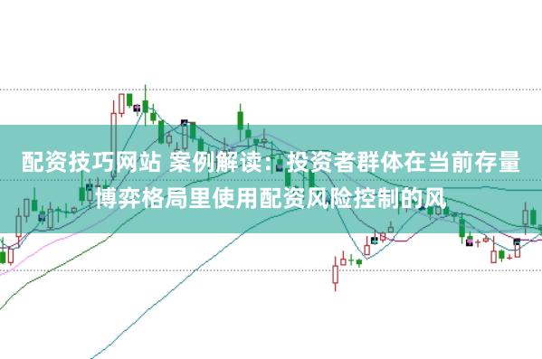 配资技巧网站 案例解读：投资者群体在当前存量博弈格局里使用配资风险控制的风