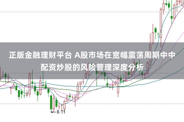 正版金融理财平台 A股市场在宽幅震荡周期中中配资炒股的风险管理深度分析