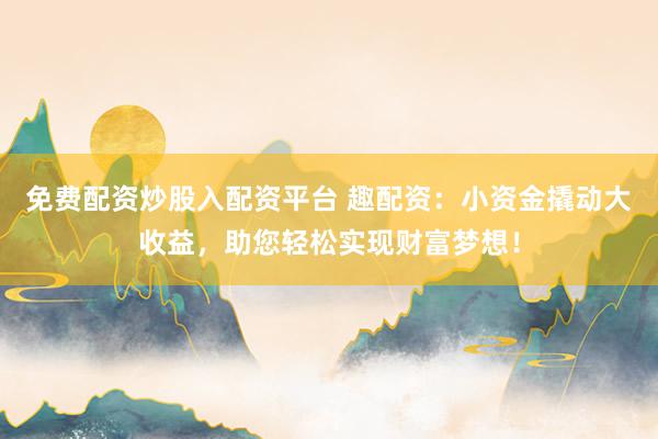 免费配资炒股入配资平台 趣配资：小资金撬动大收益，助您轻松实现财富梦想！