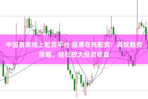 中国首家线上配资平台 股票在线配资：高效融资策略，轻松放大投资收益