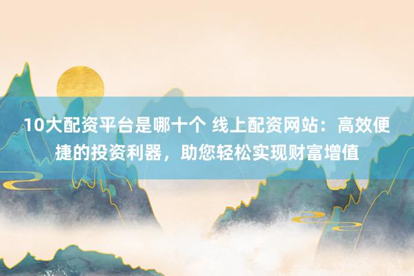 10大配资平台是哪十个 线上配资网站：高效便捷的投资利器，助您轻松实现财富增值