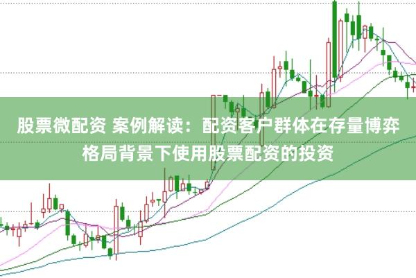 股票微配资 案例解读：配资客户群体在存量博弈格局背景下使用股票配资的投资