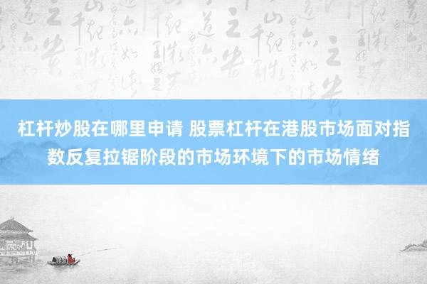 杠杆炒股在哪里申请 股票杠杆在港股市场面对指数反复拉锯阶段的市场环境下的市场情绪