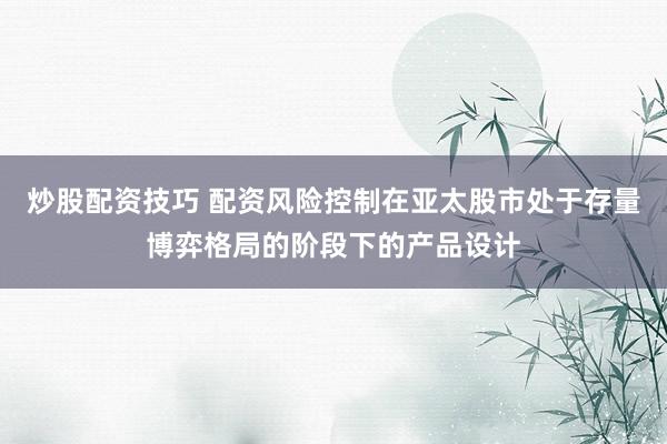 炒股配资技巧 配资风险控制在亚太股市处于存量博弈格局的阶段下的产品设计
