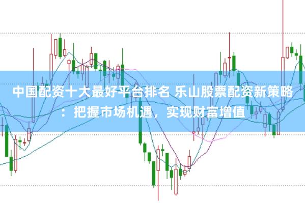 中国配资十大最好平台排名 乐山股票配资新策略：把握市场机遇，实现财富增值