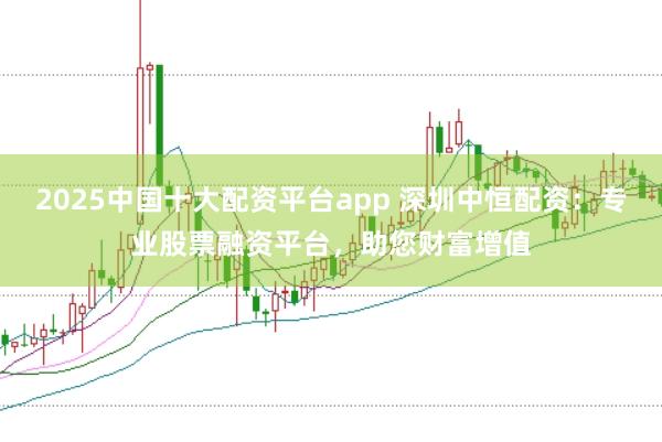 2025中国十大配资平台app 深圳中恒配资：专业股票融资平台，助您财富增值