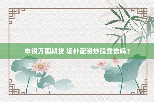 申银万国期货 场外配资炒股靠谱吗？