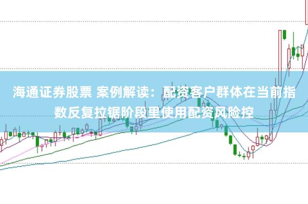 海通证券股票 案例解读：配资客户群体在当前指数反复拉锯阶段里使用配资风险控