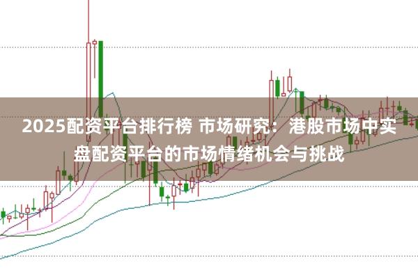 2025配资平台排行榜 市场研究：港股市场中实盘配资平台的市场情绪机会与挑战