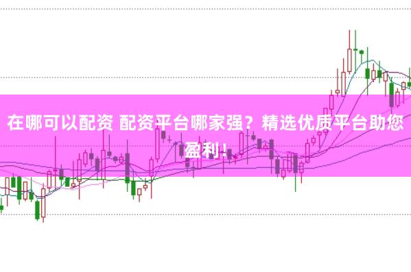 在哪可以配资 配资平台哪家强？精选优质平台助您盈利！