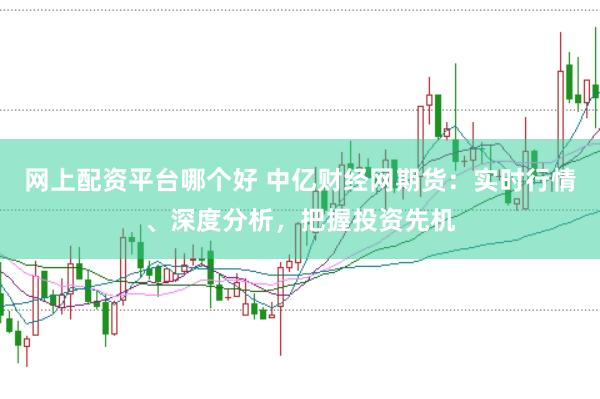 网上配资平台哪个好 中亿财经网期货：实时行情、深度分析，把握投资先机