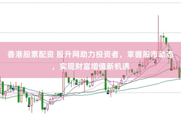 香港股票配资 股升网助力投资者，掌握股市动态，实现财富增值新机遇