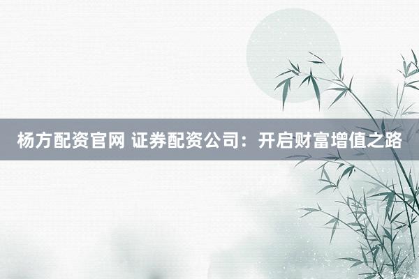 杨方配资官网 证券配资公司：开启财富增值之路